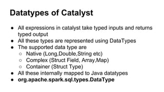 Datatypes of Catalyst
● All expressions in catalyst take typed inputs and returns
typed output
● All these types are represented using DataTypes
● The supported data type are
○ Native (Long,Double,String etc)
○ Complex (Struct Field, Array,Map)
○ Container (Struct Type)
● All these internally mapped to Java datatypes
● org.apache.spark.sql.types.DataType
 