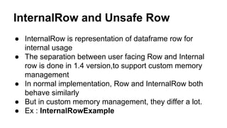 InternalRow and Unsafe Row
● InternalRow is representation of dataframe row for
internal usage
● The separation between user facing Row and Internal
row is done in 1.4 version,to support custom memory
management
● In normal implementation, Row and InternalRow both
behave similarly
● But in custom memory management, they differ a lot.
● Ex : InternalRowExample
 