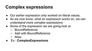 Complex expressions
● Our earlier expression only worked on literal values.
● As we now know, what an expression works on, we can
understand more complex expressions
● Some of the expression we are going look at
○ BoundReference
○ Add with BoundReference
○ Alias
● Ex : ComplexExpressions
 