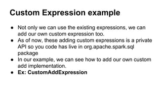 Custom Expression example
● Not only we can use the existing expressions, we can
add our own custom expression too.
● As of now, these adding custom expressions is a private
API so you code has live in org.apache.spark.sql
package
● In our example, we can see how to add our own custom
add implementation.
● Ex: CustomAddExpression
 
