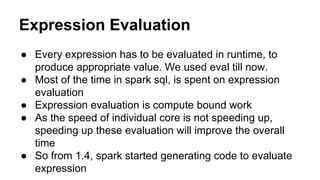 Expression Evaluation
● Every expression has to be evaluated in runtime, to
produce appropriate value. We used eval till now.
● Most of the time in spark sql, is spent on expression
evaluation
● Expression evaluation is compute bound work
● As the speed of individual core is not speeding up,
speeding up these evaluation will improve the overall
time
● So from 1.4, spark started generating code to evaluate
expression
 