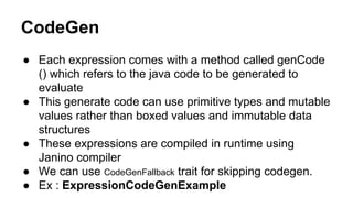 CodeGen
● Each expression comes with a method called genCode
() which refers to the java code to be generated to
evaluate
● This generate code can use primitive types and mutable
values rather than boxed values and immutable data
structures
● These expressions are compiled in runtime using
Janino compiler
● We can use CodeGenFallback trait for skipping codegen.
● Ex : ExpressionCodeGenExample
 