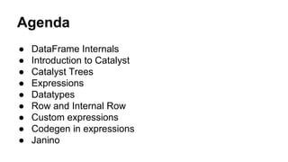 Agenda
● DataFrame Internals
● Introduction to Catalyst
● Catalyst Trees
● Expressions
● Datatypes
● Row and Internal Row
● Custom expressions
● Codegen in expressions
● Janino
 