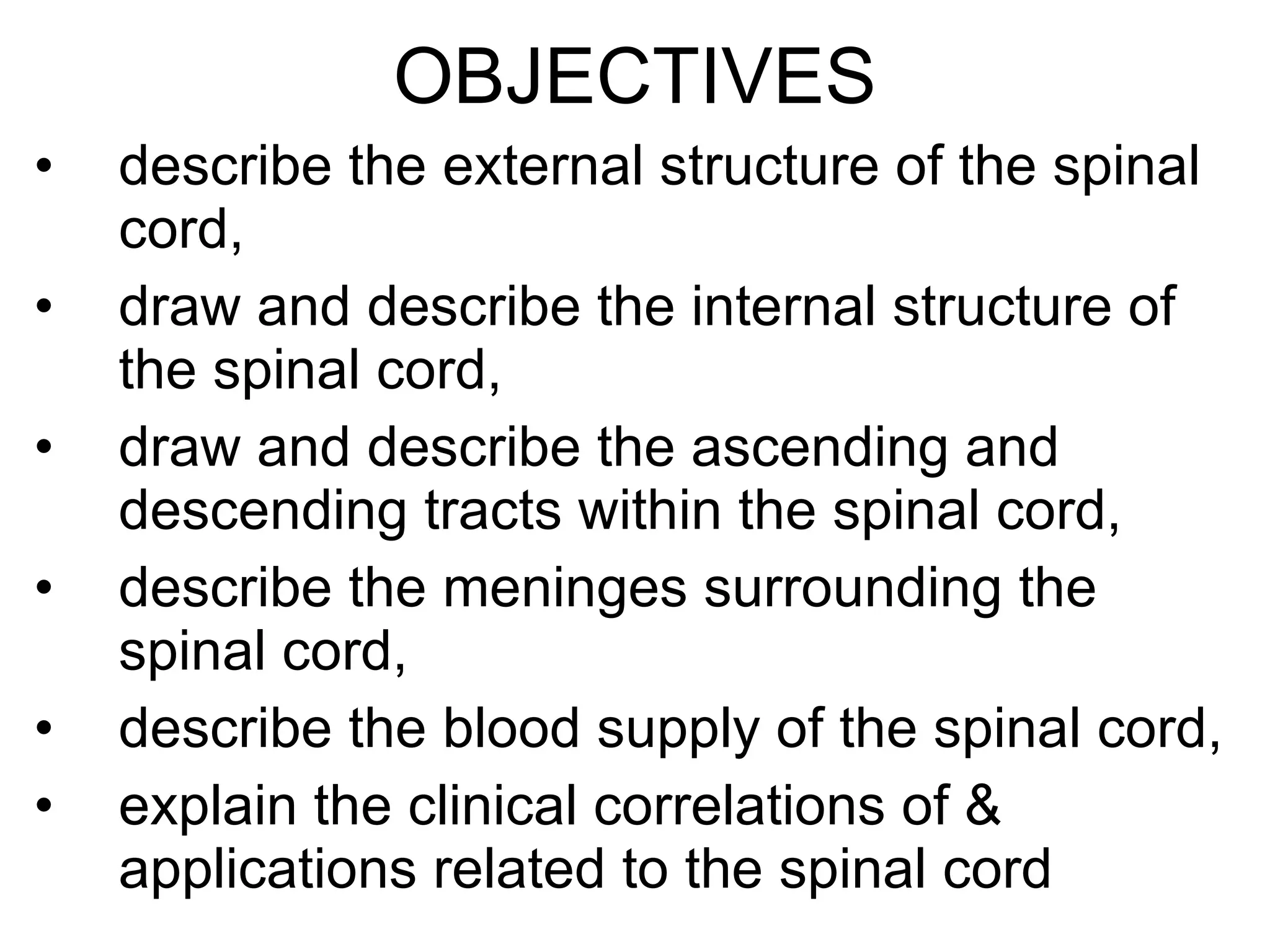 OBJECTIVES describe the external structure of the spinal cord, draw and describe the internal structure of the spinal cord, draw and describe the ascending and descending tracts within the spinal cord, describe the meninges surrounding the spinal cord, describe the blood supply of the spinal cord, explain the clinical correlations of & applications related to the spinal cord 