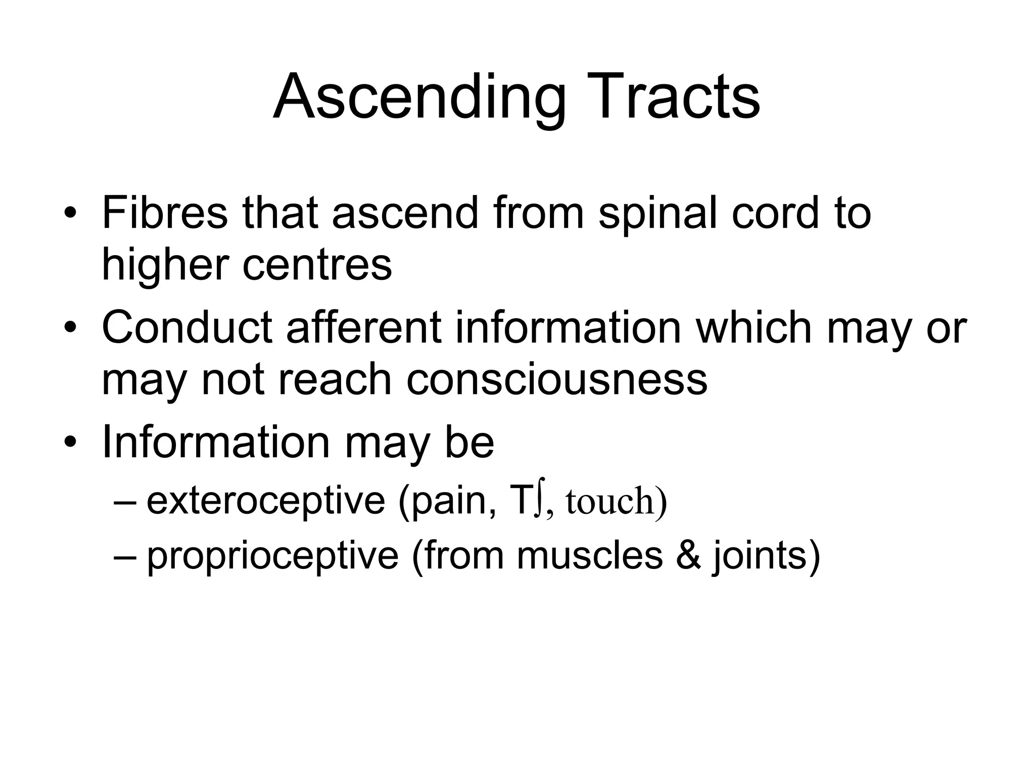 Ascending Tracts Fibres that ascend from spinal cord to higher centres Conduct afferent information which may or may not reach consciousness Information may be exteroceptive (pain, T º, touch) proprioceptive (from muscles & joints) 