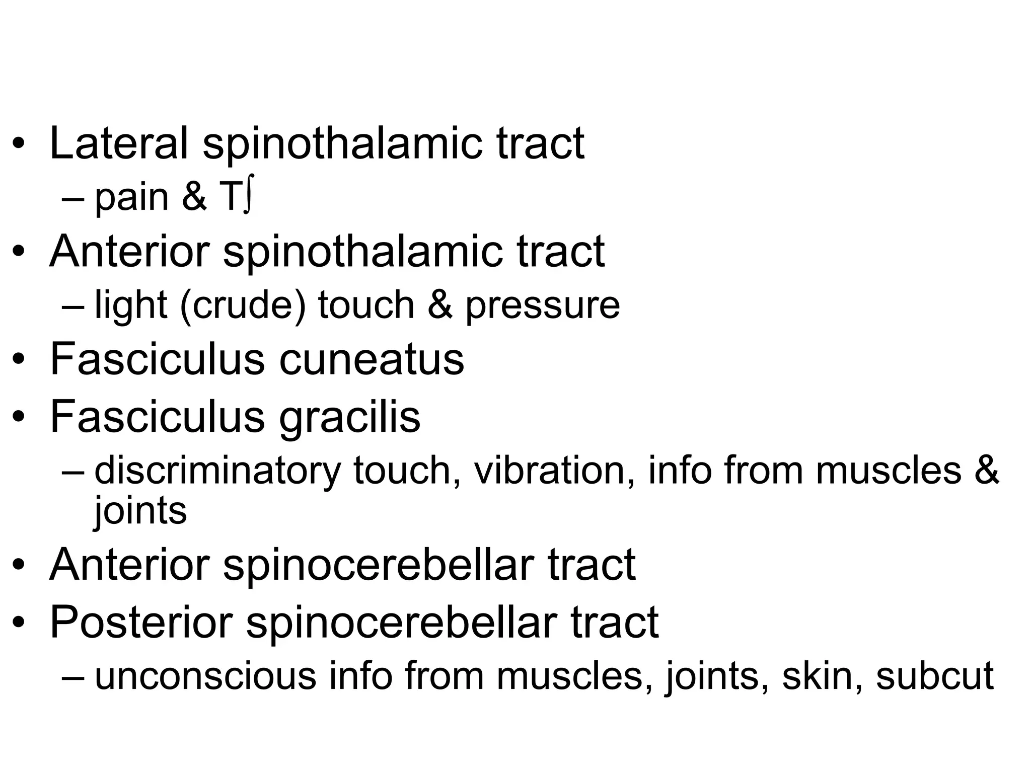 Lateral spinothalamic tract pain & T º Anterior spinothalamic tract light (crude) touch & pressure Fasciculus cuneatus Fasciculus gracilis discriminatory touch, vibration, info from muscles & joints Anterior spinocerebellar tract Posterior spinocerebellar tract unconscious info from muscles, joints, skin, subcut 