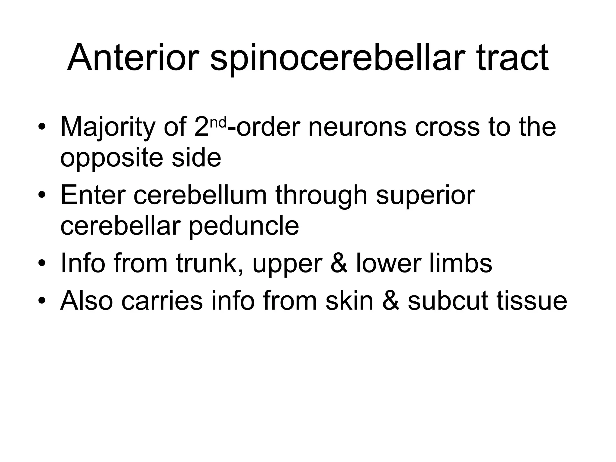 Anterior spinocerebellar tract Majority of 2 nd -order neurons cross to the opposite side Enter cerebellum through superior cerebellar peduncle Info from trunk, upper & lower limbs Also carries info from skin & subcut tissue 