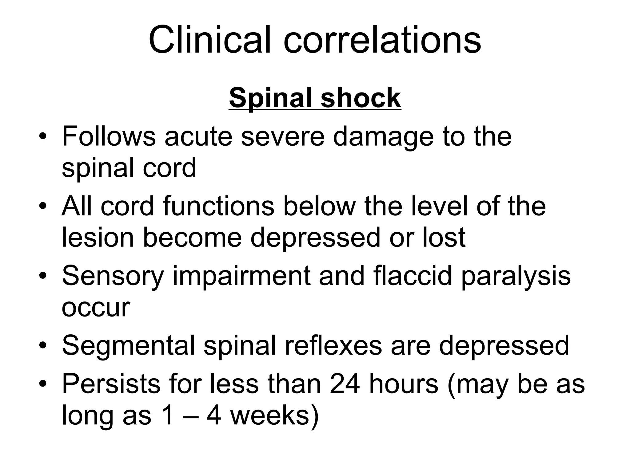 Clinical correlations Spinal shock Follows acute severe damage to the spinal cord All cord functions below the level of the lesion become depressed or lost Sensory impairment and flaccid paralysis occur Segmental spinal reflexes are depressed Persists for less than 24 hours (may be as long as 1 – 4 weeks) 