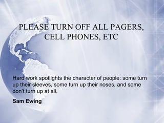 PLEASE TURN OFF ALL PAGERS, CELL PHONES, ETC Hard work spotlights the character of people: some turn up their sleeves, some turn up their noses, and some don’t turn up at all. Sam Ewing 