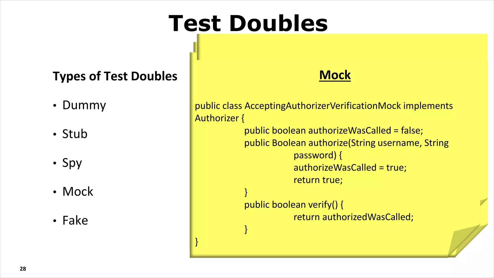 Types of Test Doubles
• Dummy
• Stub
• Spy
• Mock
• Fake
28
Test Doubles
Dummy Test
public class DummyAuthorizer implements Authorizer {
public Boolean authorize(String username, String
password) {
return null;
}
}
@Test
public void newlyCreatedSystem_hasNoLoggedInUsers() {
System system = new System(new
DummyAuthorizer());
assertThat(system.loginCount(), is(0));
}
Fake
public class AcceptingAuthorizerFake implements Authorizer {
public Boolean authorize(String username, String
password) {
return username.equals("Bob");
}
}
Stub
public class AcceptingAuthorizerStub implements Authorizer {
public Boolean authorize(String username, String
password) {
return true;
}
}
Spy
public class AcceptingAuthorizerSpy implements Authorizer {
public boolean authorizeWasCalled = false;
public Boolean authorize(String username, String
password) {
authorizeWasCalled = true;
return true;
}
}
Mock
public class AcceptingAuthorizerVerificationMock implements
Authorizer {
public boolean authorizeWasCalled = false;
public Boolean authorize(String username, String
password) {
authorizeWasCalled = true;
return true;
}
public boolean verify() {
return authorizedWasCalled;
}
}
 