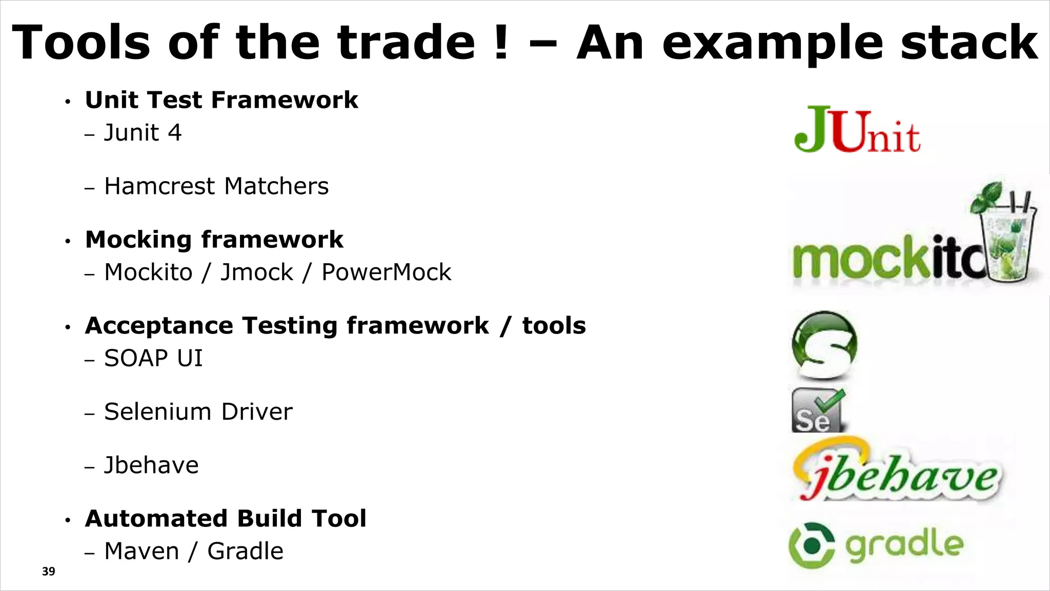 • Unit Test Framework
– Junit 4
– Hamcrest Matchers
• Mocking framework
– Mockito / Jmock / PowerMock
• Acceptance Testing framework / tools
– SOAP UI
– Selenium Driver
– Jbehave
• Automated Build Tool
– Maven / Gradle
39
Tools of the trade ! – An example stack
 