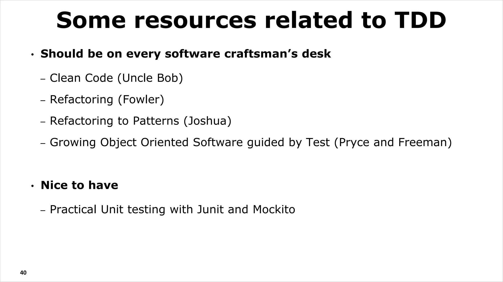 • Should be on every software craftsman’s desk
– Clean Code (Uncle Bob)
– Refactoring (Fowler)
– Refactoring to Patterns (Joshua)
– Growing Object Oriented Software guided by Test (Pryce and Freeman)
• Nice to have
– Practical Unit testing with Junit and Mockito
40
Some resources related to TDD
 
