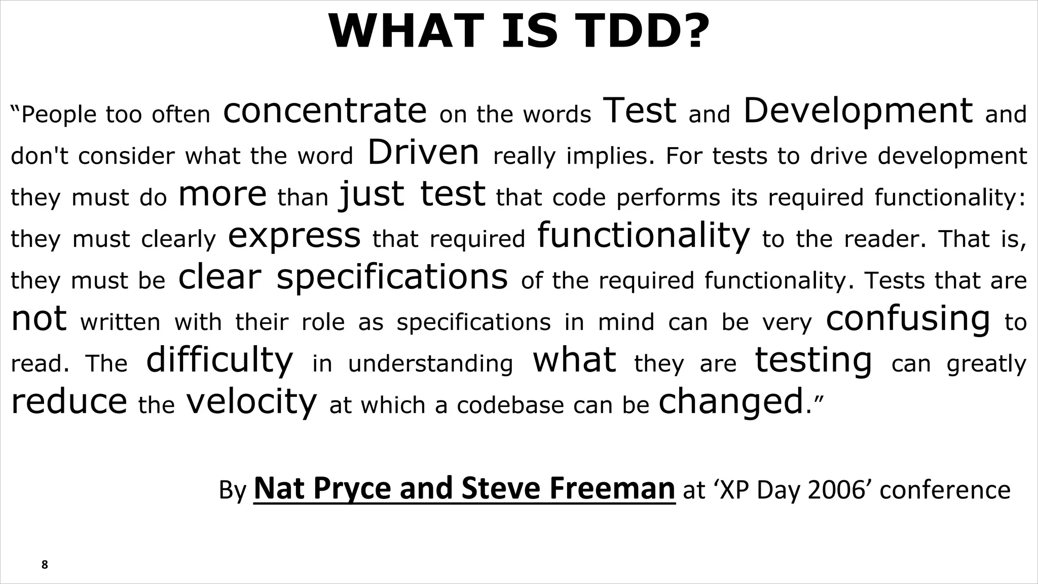 “People too often concentrate on the words Test and Development and
don't consider what the word Driven really implies. For tests to drive development
they must do more than just test that code performs its required functionality:
they must clearly express that required functionality to the reader. That is,
they must be clear specifications of the required functionality. Tests that are
not written with their role as specifications in mind can be very confusing to
read. The difficulty in understanding what they are testing can greatly
reduce the velocity at which a codebase can be changed.”
By Nat Pryce and Steve Freeman at ‘XP Day 2006’ conference
8
WHAT IS TDD?
 