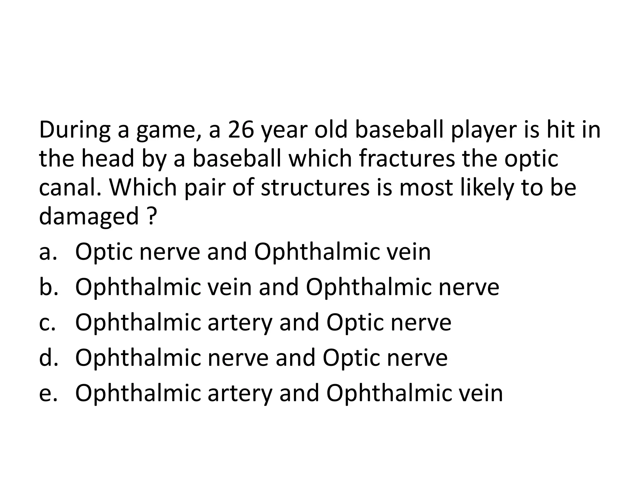 During a game, a 26 year old baseball player is hit in
the head by a baseball which fractures the optic
canal. Which pair of structures is most likely to be
damaged ?
a. Optic nerve and Ophthalmic vein
b. Ophthalmic vein and Ophthalmic nerve
c. Ophthalmic artery and Optic nerve
d. Ophthalmic nerve and Optic nerve
e. Ophthalmic artery and Ophthalmic vein