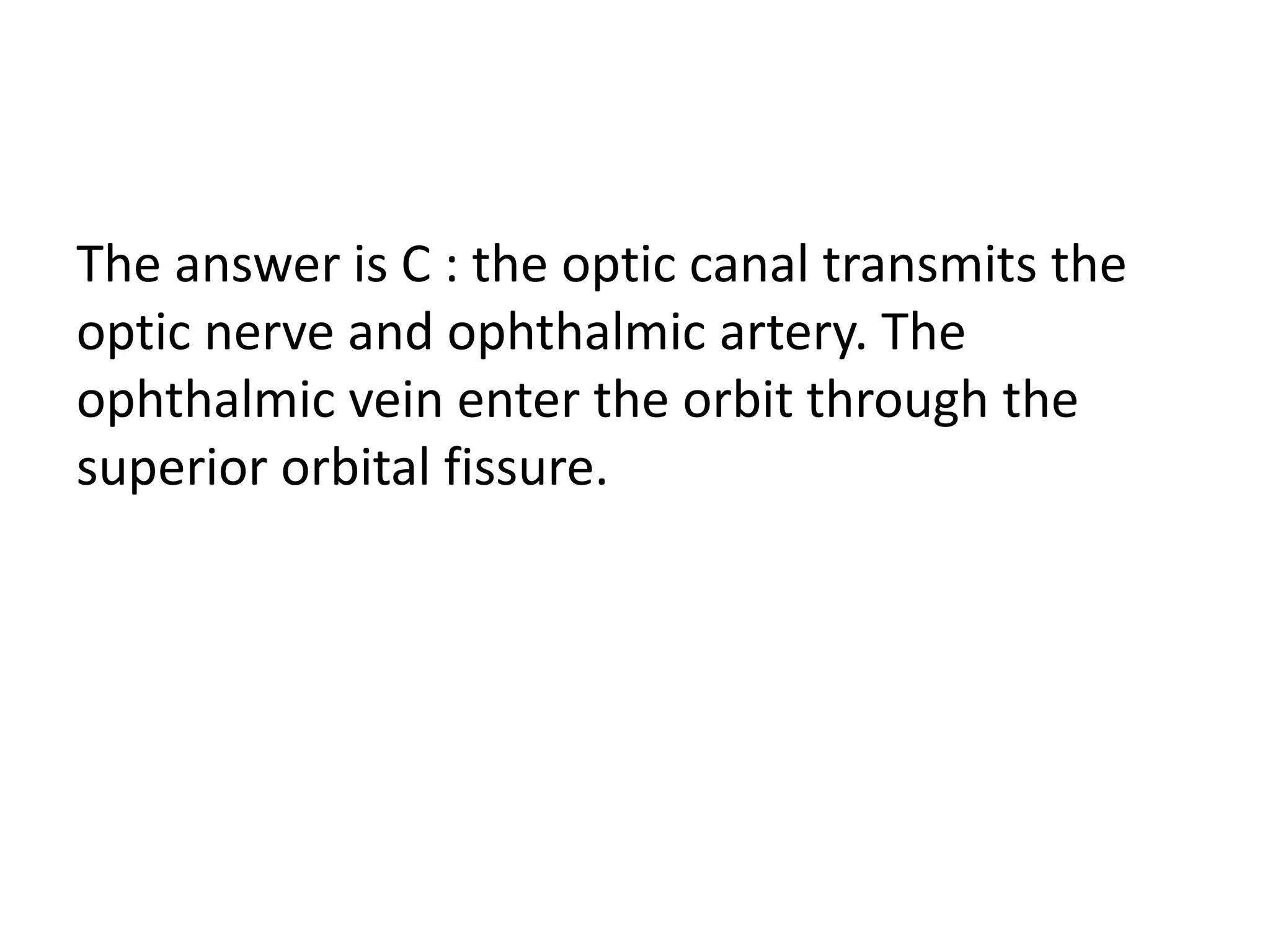 The answer is C : the optic canal transmits the
optic nerve and ophthalmic artery. The
ophthalmic vein enter the orbit through the
superior orbital fissure.