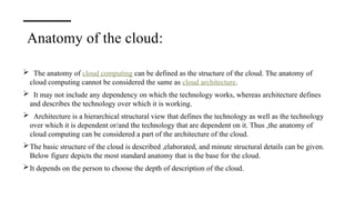 Anatomy of the cloud:
 The anatomy of cloud computing can be defined as the structure of the cloud. The anatomy of
cloud computing cannot be considered the same as cloud architecture.
 It may not include any dependency on which the technology works, whereas architecture defines
and describes the technology over which it is working.
 Architecture is a hierarchical structural view that defines the technology as well as the technology
over which it is dependent or/and the technology that are dependent on it. Thus ,the anatomy of
cloud computing can be considered a part of the architecture of the cloud.
The basic structure of the cloud is described ,elaborated, and minute structural details can be given.
Below figure depicts the most standard anatomy that is the base for the cloud.
It depends on the person to choose the depth of description of the cloud.
 