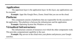 Application:
The uppermost layer is the application layer. In this layer, any applications can
be executed.
Example: Apps like Google Docs, Zoom, Gmail that you use on the cloud.
Platform:
This component consists of platforms that are responsible for the execution of
the application. This platform is between the infrastructure and the application.
Example: Operating System like Windows or Linux.
Virtualized Infrastructure:
The infrastructure consists of resources over which the other components work.
This provides computational capability to the user.
Example: Big servers in the cloud store your photos and process your Google
searches.
 