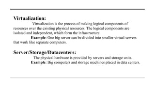 Virtualization:
Virtualization is the process of making logical components of
resources over the existing physical resources. The logical components are
isolated and independent, which form the infrastructure.
Example: One big server can be divided into smaller virtual servers
that work like separate computers.
Server/Storage/Datacenters:
The physical hardware is provided by servers and storage units.
Example: Big computers and storage machines placed in data centers.
 