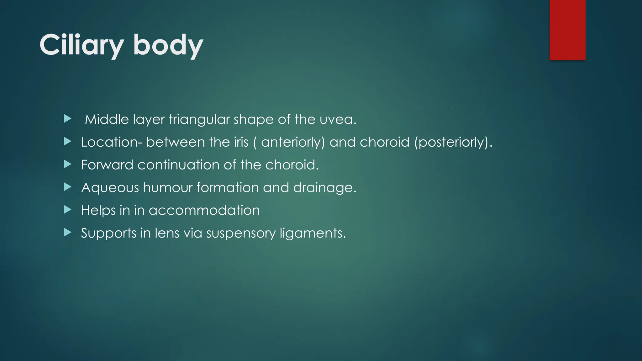 Ciliary body
 Middle layer triangular shape of the uvea.
 Location- between the iris ( anteriorly) and choroid (posteriorly).
 Forward continuation of the choroid.
 Aqueous humour formation and drainage.
 Helps in in accommodation
 Supports in lens via suspensory ligaments.
 