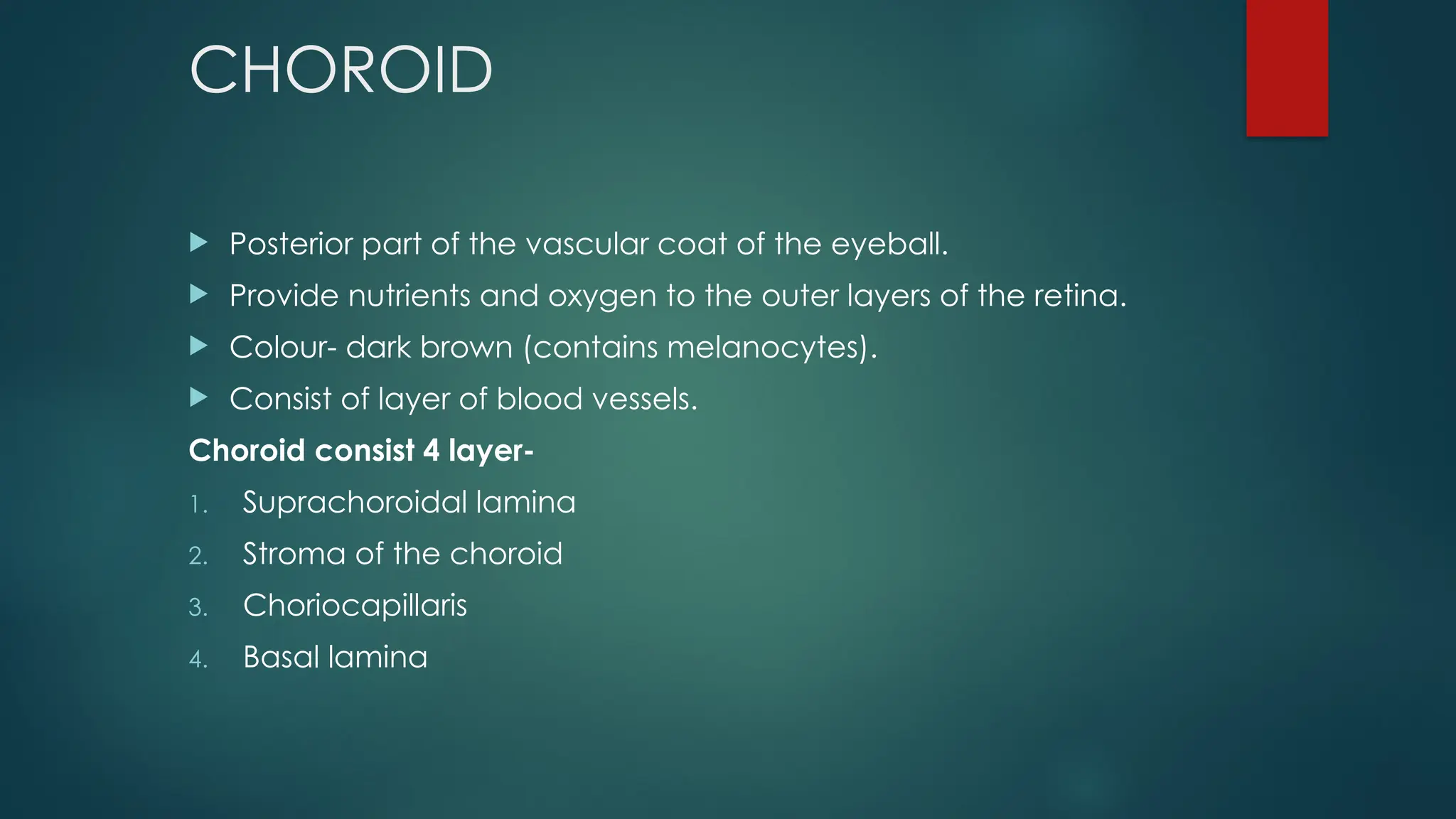 CHOROID
 Posterior part of the vascular coat of the eyeball.
 Provide nutrients and oxygen to the outer layers of the retina.
 Colour- dark brown (contains melanocytes).
 Consist of layer of blood vessels.
Choroid consist 4 layer-
1. Suprachoroidal lamina
2. Stroma of the choroid
3. Choriocapillaris
4. Basal lamina
 