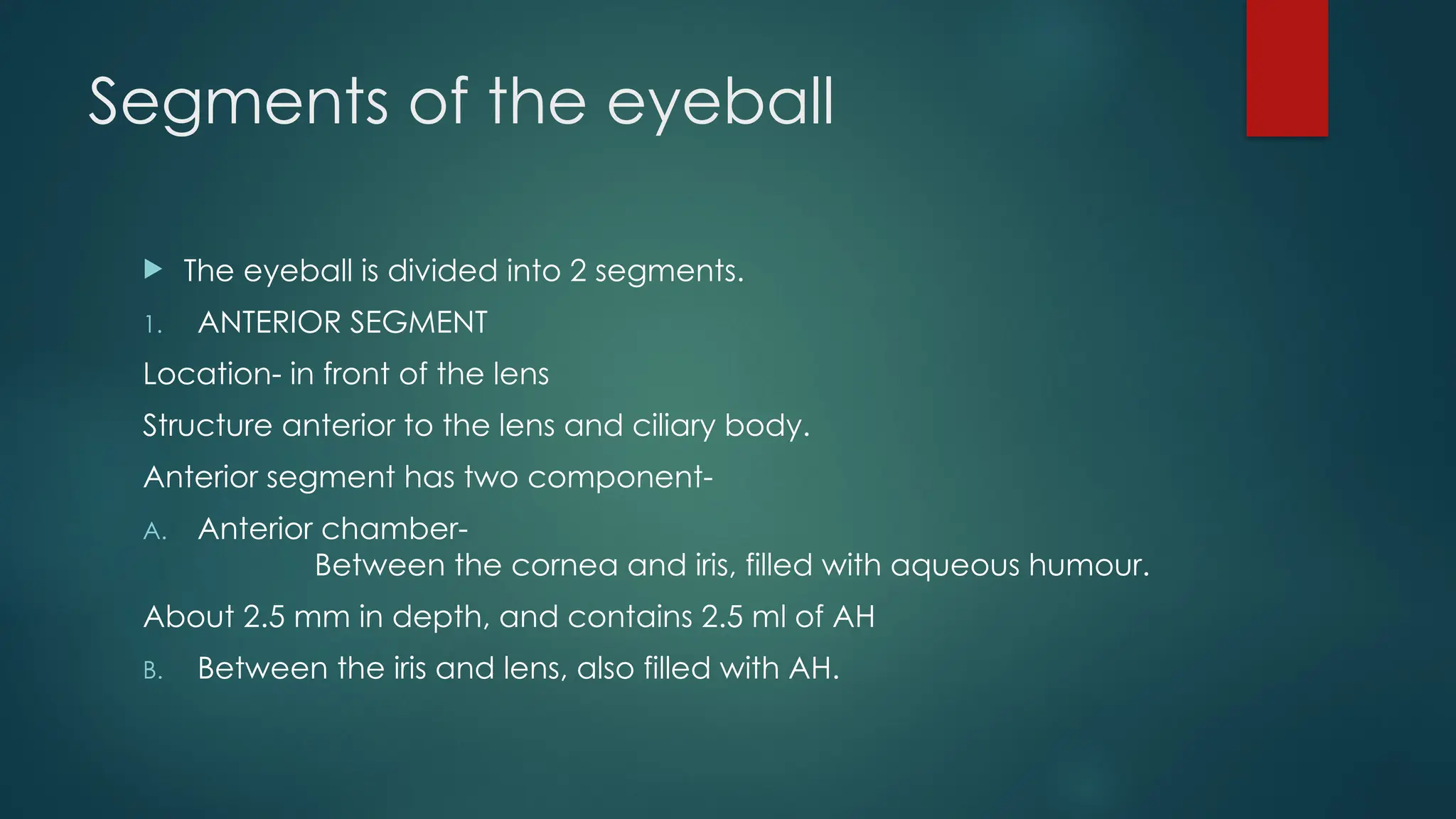 Segments of the eyeball
 The eyeball is divided into 2 segments.
1. ANTERIOR SEGMENT
Location- in front of the lens
Structure anterior to the lens and ciliary body.
Anterior segment has two component-
A. Anterior chamber-
Between the cornea and iris, filled with aqueous humour.
About 2.5 mm in depth, and contains 2.5 ml of AH
B. Between the iris and lens, also filled with AH.
 