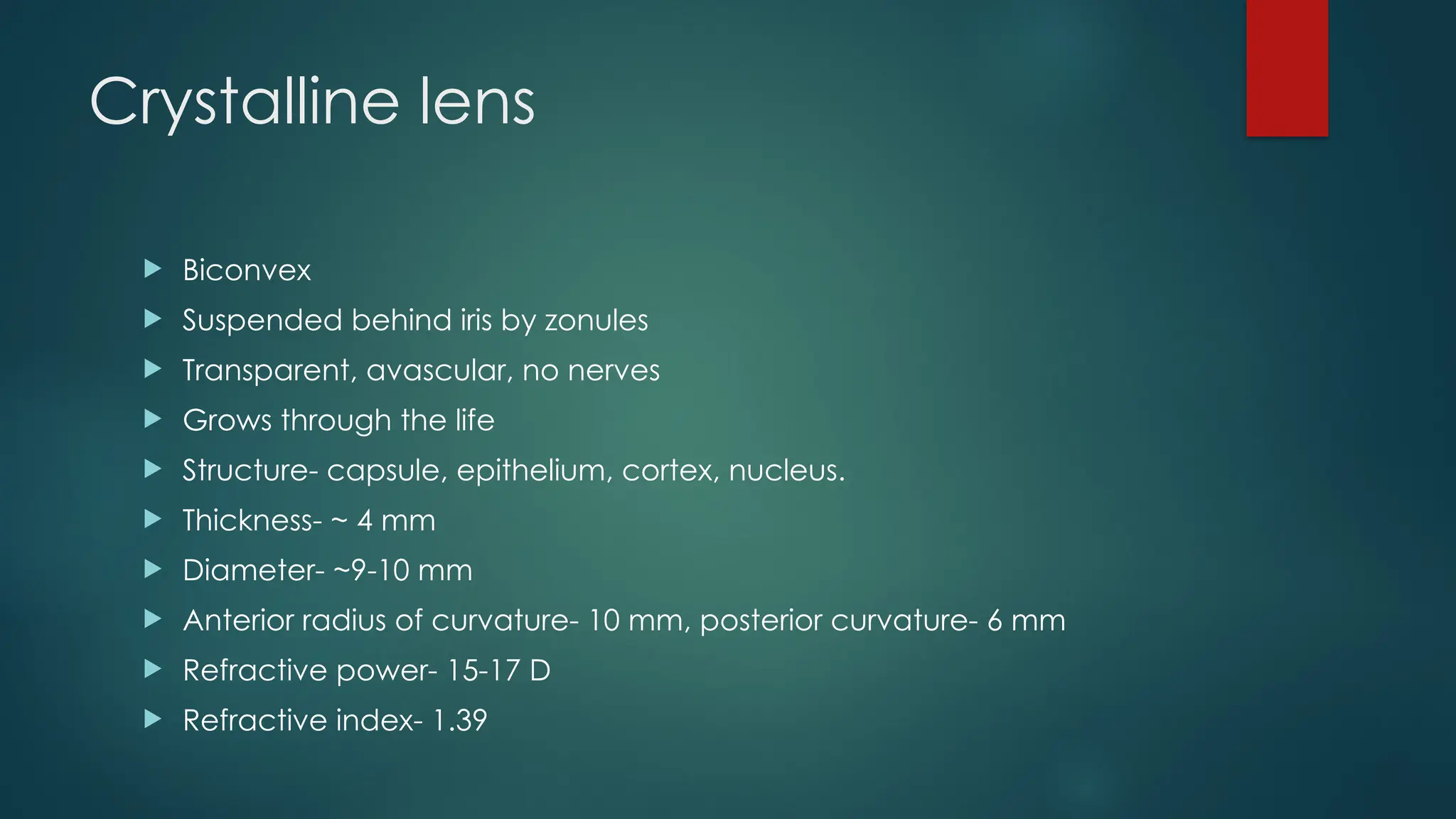 Crystalline lens
 Biconvex
 Suspended behind iris by zonules
 Transparent, avascular, no nerves
 Grows through the life
 Structure- capsule, epithelium, cortex, nucleus.
 Thickness- ~ 4 mm
 Diameter- ~9-10 mm
 Anterior radius of curvature- 10 mm, posterior curvature- 6 mm
 Refractive power- 15-17 D
 Refractive index- 1.39
 