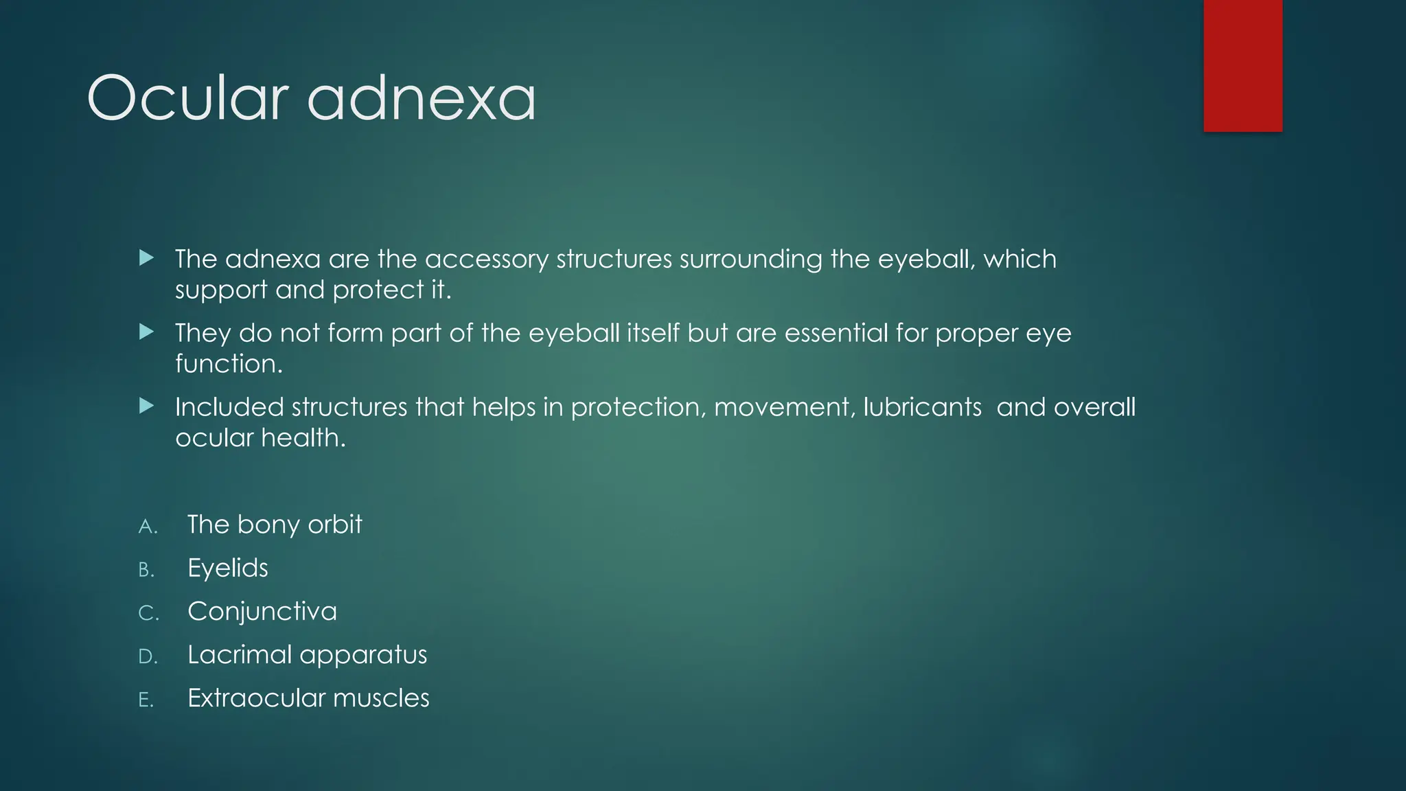 Ocular adnexa
 The adnexa are the accessory structures surrounding the eyeball, which
support and protect it.
 They do not form part of the eyeball itself but are essential for proper eye
function.
 Included structures that helps in protection, movement, lubricants and overall
ocular health.
A. The bony orbit
B. Eyelids
C. Conjunctiva
D. Lacrimal apparatus
E. Extraocular muscles
 