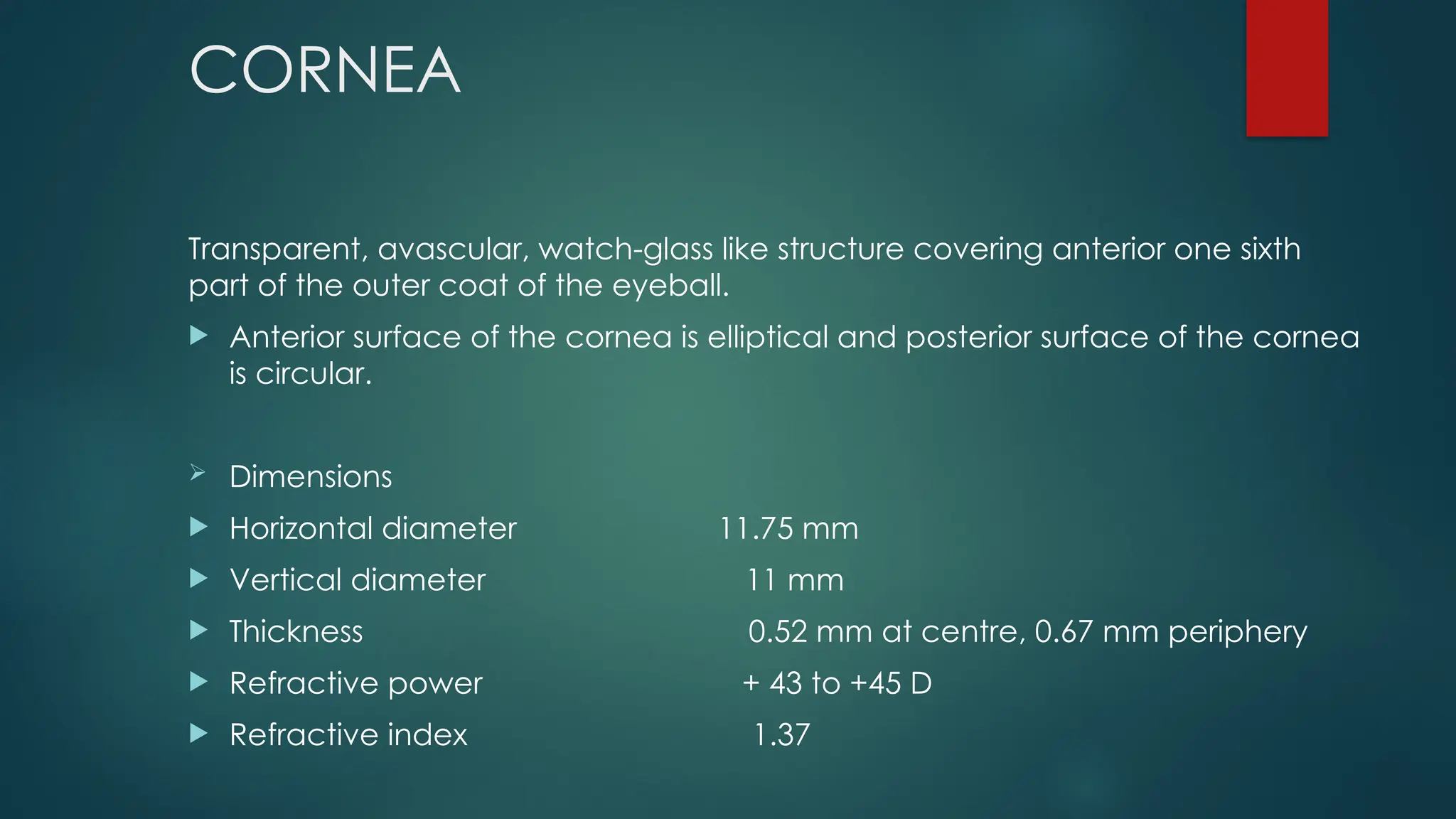 CORNEA
Transparent, avascular, watch-glass like structure covering anterior one sixth
part of the outer coat of the eyeball.
 Anterior surface of the cornea is elliptical and posterior surface of the cornea
is circular.
 Dimensions
 Horizontal diameter 11.75 mm
 Vertical diameter 11 mm
 Thickness 0.52 mm at centre, 0.67 mm periphery
 Refractive power + 43 to +45 D
 Refractive index 1.37
 