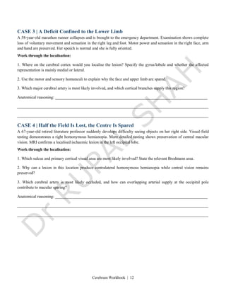 Cerebrum Workbook | 12
CASE 3 | A Deficit Confined to the Lower Limb
A 58-year-old marathon runner collapses and is brought to the emergency department. Examination shows complete
loss of voluntary movement and sensation in the right leg and foot. Motor power and sensation in the right face, arm
and hand are preserved. Her speech is normal and she is fully oriented.
Work through the localisation:
1. Where on the cerebral cortex would you localise the lesion? Specify the gyrus/lobule and whether the affected
representation is mainly medial or lateral.
2. Use the motor and sensory homunculi to explain why the face and upper limb are spared.
3. Which major cerebral artery is most likely involved, and which cortical branches supply this region?
Anatomical reasoning: ___________________________________________________________________________
______________________________________________________________________________________________
______________________________________________________________________________________________
CASE 4 | Half the Field Is Lost, the Centre Is Spared
A 67-year-old retired literature professor suddenly develops difficulty seeing objects on her right side. Visual-field
testing demonstrates a right homonymous hemianopia. More detailed testing shows preservation of central macular
vision. MRI confirms a localised ischaemic lesion in the left occipital lobe.
Work through the localisation:
1. Which sulcus and primary cortical visual area are most likely involved? State the relevant Brodmann area.
2. Why can a lesion in this location produce contralateral homonymous hemianopia while central vision remains
preserved?
3. Which cerebral artery is most likely occluded, and how can overlapping arterial supply at the occipital pole
contribute to macular sparing?
Anatomical reasoning: ___________________________________________________________________________
______________________________________________________________________________________________
______________________________________________________________________________________________
 