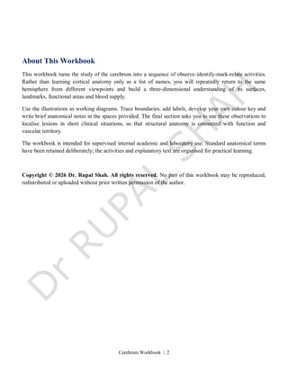 Cerebrum Workbook | 2
About This Workbook
This workbook turns the study of the cerebrum into a sequence of observe-identify-mark-relate activities.
Rather than learning cortical anatomy only as a list of names, you will repeatedly return to the same
hemisphere from different viewpoints and build a three-dimensional understanding of its surfaces,
landmarks, functional areas and blood supply.
Use the illustrations as working diagrams. Trace boundaries, add labels, develop your own colour key and
write brief anatomical notes in the spaces provided. The final section asks you to use these observations to
localise lesions in short clinical situations, so that structural anatomy is connected with function and
vascular territory.
The workbook is intended for supervised internal academic and laboratory use. Standard anatomical terms
have been retained deliberately; the activities and explanatory text are organised for practical learning.
Copyright © 2026 Dr. Rupal Shah. All rights reserved. No part of this workbook may be reproduced,
redistributed or uploaded without prior written permission of the author.
 