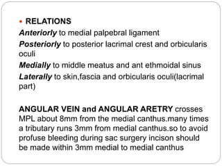 RELATIONS
Anteriorly to medial palpebral ligament
Posteriorly to posterior lacrimal crest and orbicularis
oculi
Medially to middle meatus and ant ethmoidal sinus
Laterally to skin,fascia and orbicularis oculi(lacrimal
part)
ANGULAR VEIN and ANGULAR ARETRY crosses
MPL about 8mm from the medial canthus.many times
a tributary runs 3mm from medial canthus.so to avoid
profuse bleeding during sac surgery incison should
be made within 3mm medial to medial canthus
 