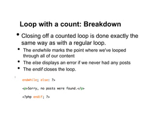 Loop with a count: Breakdown
•  Closing off a counted loop is done exactly the
     same way as with a regular loop.
•  The endwhile marks the point where we've looped
     through all of our content
•    The else displays an error if we never had any posts
•    The endif closes the loop.
 