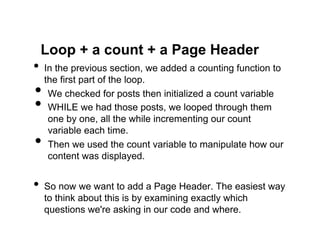 Loop + a count + a Page Header
•  In the previous section, we added a counting function to
  the first part of the loop.
•  We checked for posts then initialized a count variable
•  WHILE we had those posts, we looped through them
   one by one, all the while incrementing our count
   variable each time.
•  Then we used the count variable to manipulate how our
   content was displayed.


•  So now we want to add a Page Header. The easiest way
  to think about this is by examining exactly which
  questions we're asking in our code and where.
 