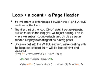 Loop + a count + a Page Header
•  It's important to differentiate between the IF and WHILE
     sections of the loop.
•    The first part of the loop ONLY asks if we have posts.
     But we're not in the loop yet, we're just asking. This is
     where we set our count variable and display a page
     header. Display is contingent on having posts
•    Once we get into the WHILE section, we're dealing with
     the loop and content there will be looped over and
     repeated.
 