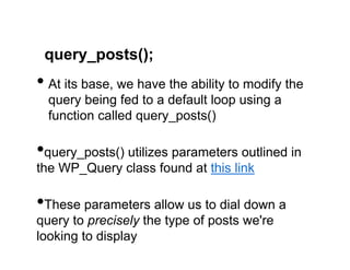 query_posts();
•  At its base, we have the ability to modify the
  query being fed to a default loop using a
  function called query_posts()

• query_posts() utilizes parameters outlined in
the WP_Query class found at this link

• These parameters allow us to dial down a
query to precisely the type of posts we're
looking to display
 