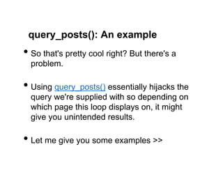 query_posts(): An example
•  So that's pretty cool right? But there's a
  problem.

•  Using query_posts() essentially hijacks the
  query we're supplied with so depending on
  which page this loop displays on, it might
  give you unintended results.

•  Let me give you some examples >>
 