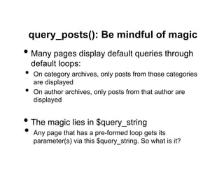 query_posts(): Be mindful of magic
•  Many pages display default queries through
     default loops:
•  On category archives, only posts from those categories
     are displayed
•    On author archives, only posts from that author are
     displayed


•  The magic lies in $query_string
•  Any page that has a pre-formed loop gets its
     parameter(s) via this $query_string. So what is it?
 
