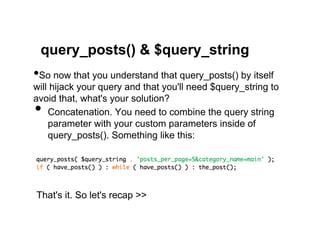 query_posts() & $query_string
• So now that you understand that query_posts() by itself
will hijack your query and that you'll need $query_string to
avoid that, what's your solution?
•   Concatenation. You need to combine the query string
    parameter with your custom parameters inside of
    query_posts(). Something like this:




That's it. So let's recap >>
 