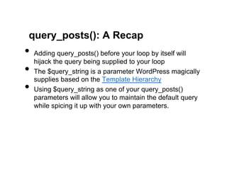 query_posts(): A Recap
•  Adding query_posts() before your loop by itself will
   hijack the query being supplied to your loop
•  The $query_string is a parameter WordPress magically
   supplies based on the Template Hierarchy
•  Using $query_string as one of your query_posts()
  parameters will allow you to maintain the default query
  while spicing it up with your own parameters.
 