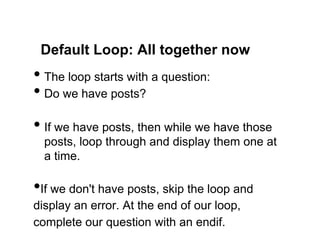 Default Loop: All together now
•  The loop starts with a question:
•  Do we have posts?
•  If we have posts, then while we have those
  posts, loop through and display them one at
  a time.

• If we don't have posts, skip the loop and
display an error. At the end of our loop,
complete our question with an endif.
 