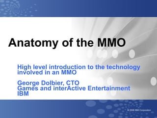 Anatomy of the MMO
 High level introduction to the technology
 involved in an MMO
 George Dolbier, CTO
 Games and interActive Entertainment
 IBM

                                     © 2006 IBM Corporation
 