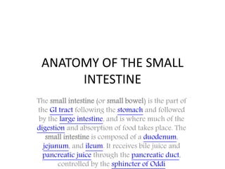 ANATOMY OF THE SMALL
INTESTINE
The small intestine (or small bowel) is the part of
the GI tract following the stomach and followed
by the large intestine, and is where much of the
digestion and absorption of food takes place. The
small intestine is composed of a duodenum,
jejunum, and ileum. It receives bile juice and
pancreatic juice through the pancreatic duct,
controlled by the sphincter of Oddi
 