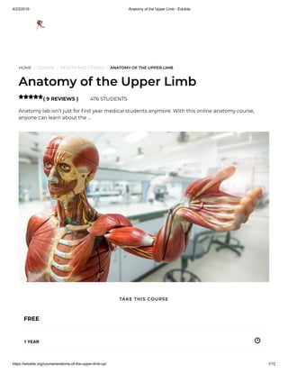 4/23/2019 Anatomy of the Upper Limb - Edukite
https://edukite.org/course/anatomy-of-the-upper-limb-up/ 1/12
HOME / COURSE / HEALTH AND FITNESS / ANATOMY OF THE UPPER LIMB
Anatomy of the Upper Limb
( 9 REVIEWS ) 476 STUDENTS
Anatomy lab isn’t just for rst year medical students anymore. With this online anatomy course,
anyone can learn about the …

FREE
1 YEAR
TAKE THIS COURSE
 