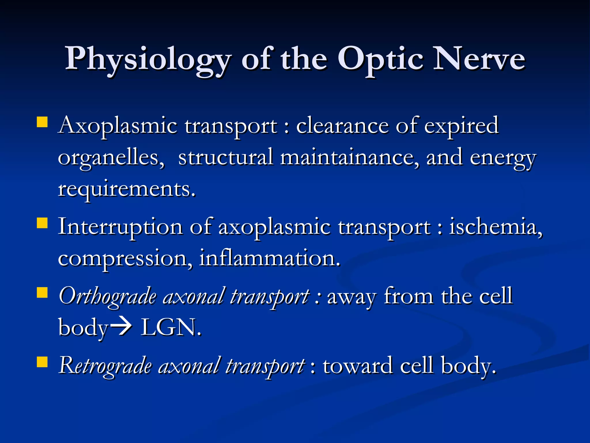Physiology of the Optic Nerve
   Axoplasmic transport : clearance of expired
    organelles, structural maintainance, and energy
    requirements.
   Interruption of axoplasmic transport : ischemia,
    compression, inflammation.
   Orthograde axonal transport : away from the cell
    body LGN.
   Retrograde axonal transport : toward cell body.
 