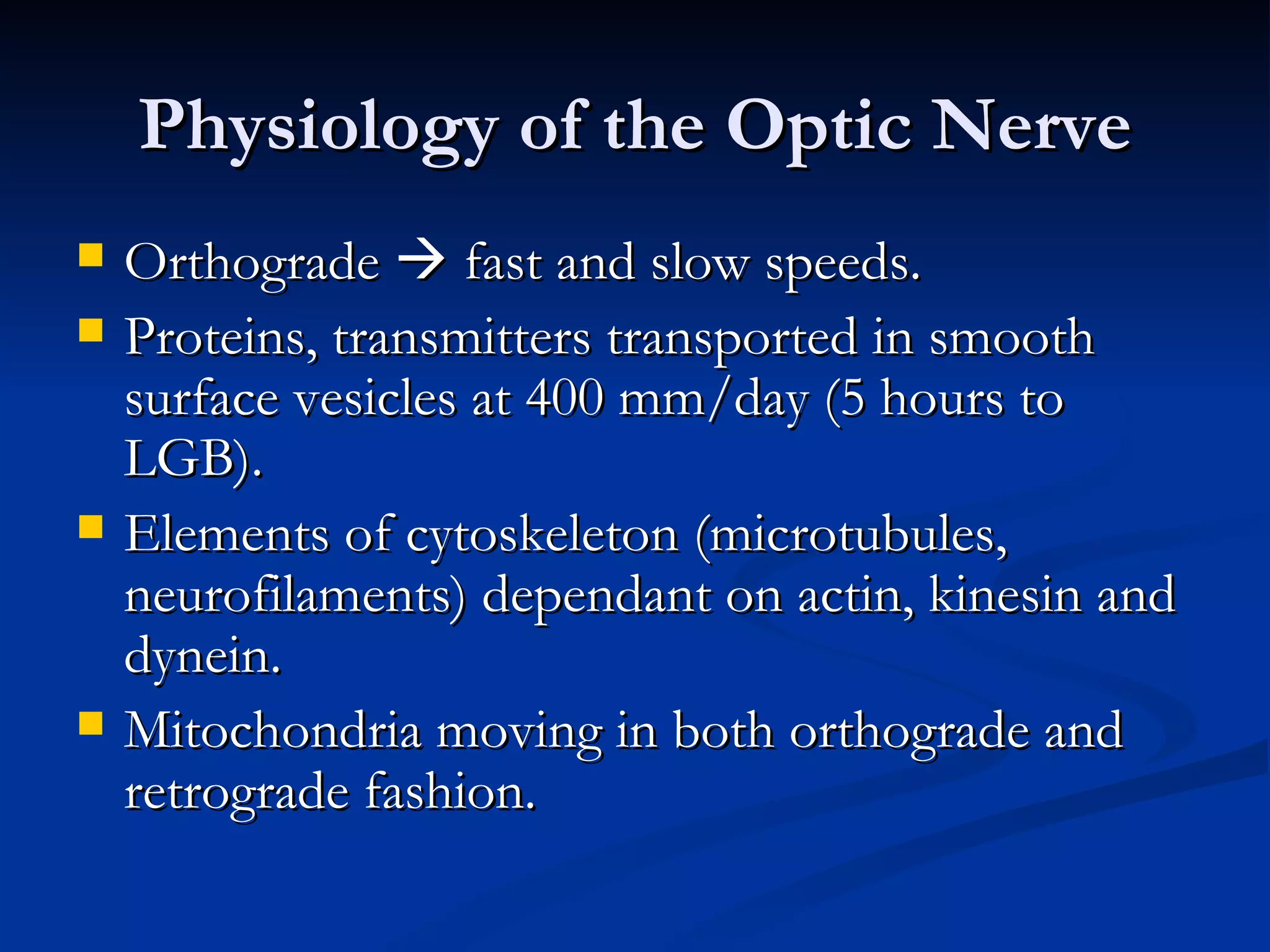 Physiology of the Optic Nerve
   Orthograde  fast and slow speeds.
   Proteins, transmitters transported in smooth
    surface vesicles at 400 mm/day (5 hours to
    LGB).
   Elements of cytoskeleton (microtubules,
    neurofilaments) dependant on actin, kinesin and
    dynein.
   Mitochondria moving in both orthograde and
    retrograde fashion.
 