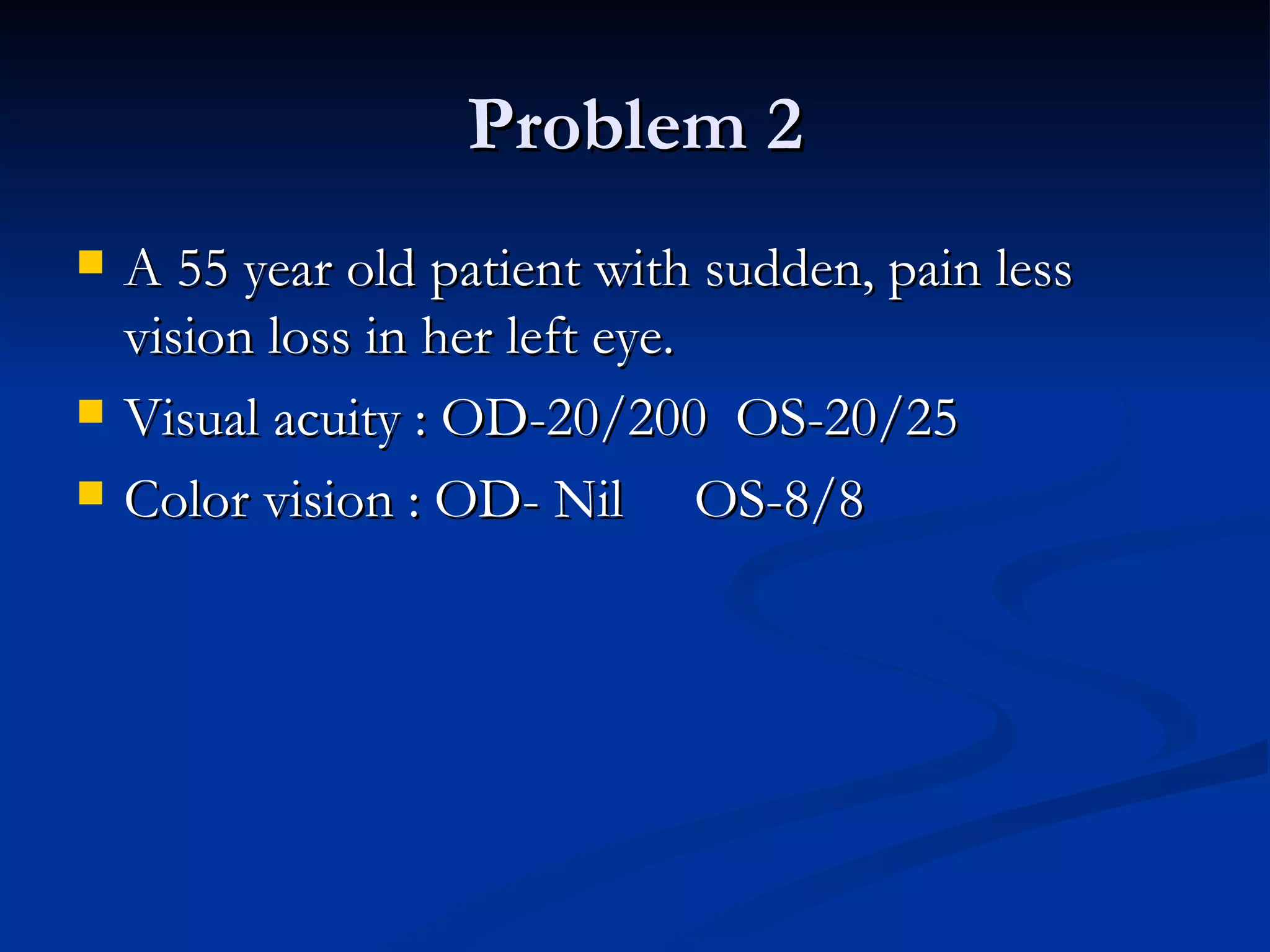 Problem 2
   A 55 year old patient with sudden, pain less
    vision loss in her left eye.
   Visual acuity : OD-20/200 OS-20/25
   Color vision : OD- Nil OS-8/8
 