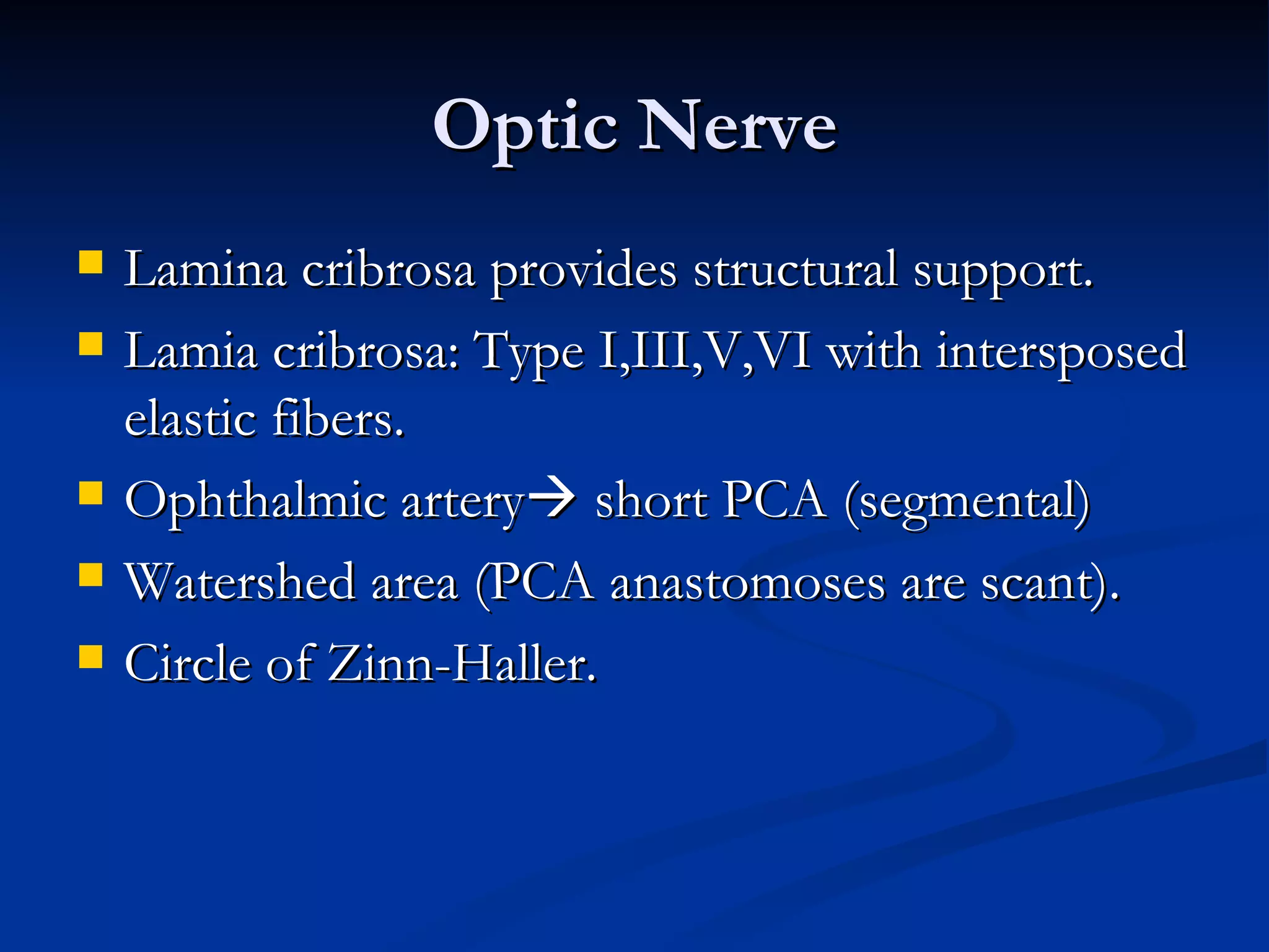 Optic Nerve
   Lamina cribrosa provides structural support.
   Lamia cribrosa: Type I,III,V,VI with intersposed
    elastic fibers.
   Ophthalmic artery short PCA (segmental)
   Watershed area (PCA anastomoses are scant).
   Circle of Zinn-Haller.
 