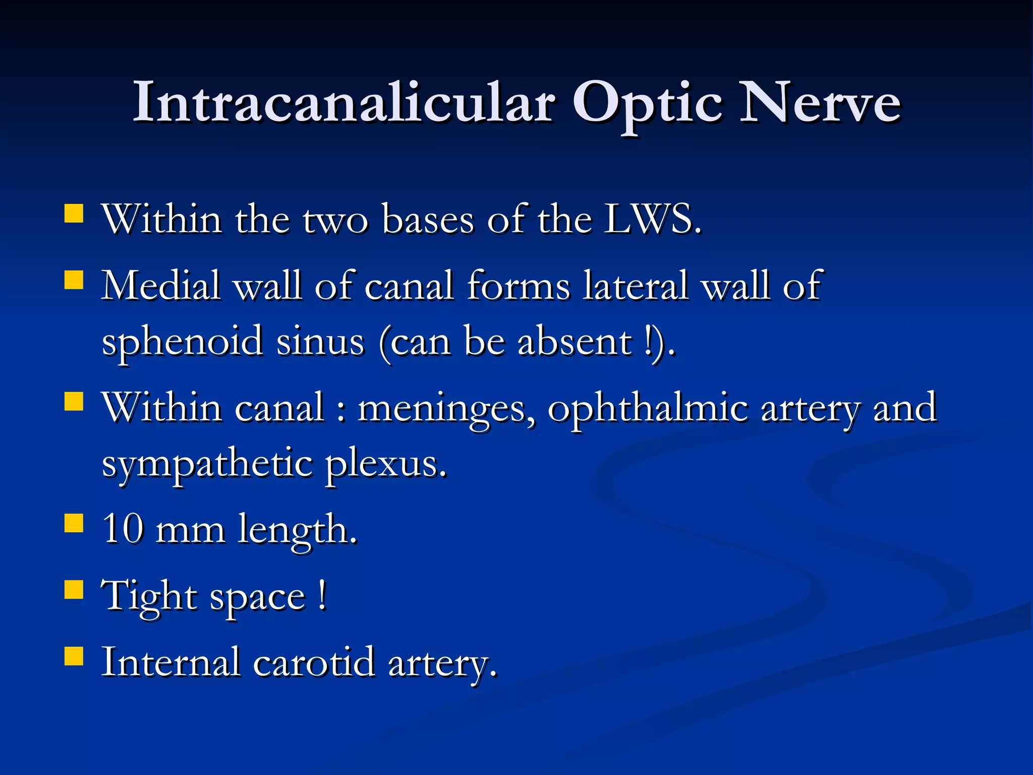 Intracanalicular Optic Nerve
   Within the two bases of the LWS.
   Medial wall of canal forms lateral wall of
    sphenoid sinus (can be absent !).
   Within canal : meninges, ophthalmic artery and
    sympathetic plexus.
   10 mm length.
   Tight space !
   Internal carotid artery.
 