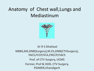 Anatomy of Chest wall,Lungs and
Mediastinum
Dr R S Dhaliwal
MBBS,MS,DNB(Surgery),M.Ch,DNB(CTVSurgery),
FACS,FCCP,FICA,FNCCP,FIACS
Prof. of CTV Surgery, UCMS
Former, Prof & HOD, CTV Surgery,
PGIMER,Chandigarh
 