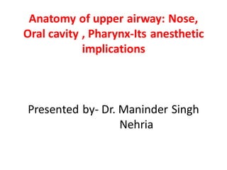 Anatomy of upper airway: Nose,
Oral cavity , Pharynx-Its anesthetic
implications
Presented by- Dr. Maninder Singh
Nehria
 